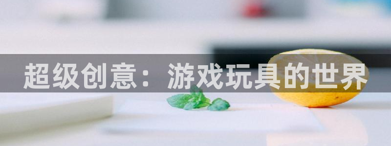 杏鑫注册平台官方网站下载：超级创意：游戏玩具的世界