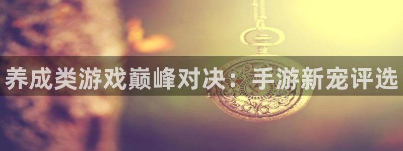 杏鑫平台开户怎么开：养成类游戏巅峰对决：手游新宠评选